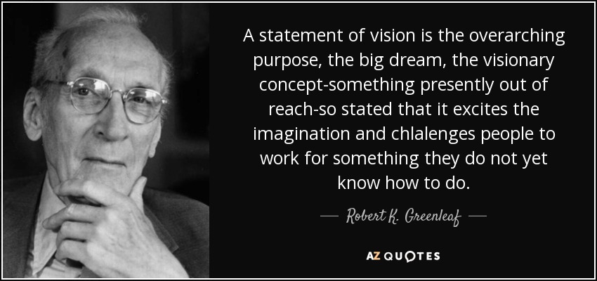 A statement of vision is the overarching purpose, the big dream, the visionary concept-something presently out of reach-so stated that it excites the imagination and chlalenges people to work for something they do not yet know how to do. - Robert K. Greenleaf