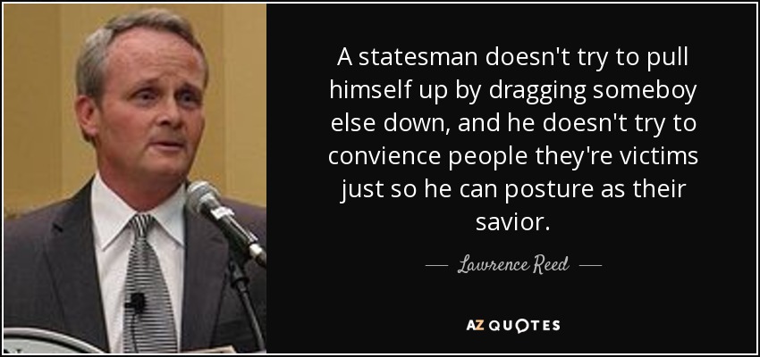 A statesman doesn't try to pull himself up by dragging someboy else down, and he doesn't try to convience people they're victims just so he can posture as their savior. - Lawrence Reed