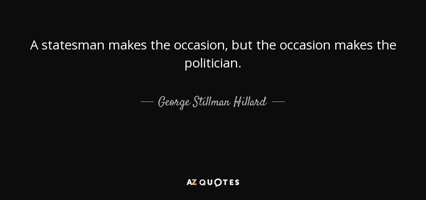 A statesman makes the occasion, but the occasion makes the politician. - George Stillman Hillard