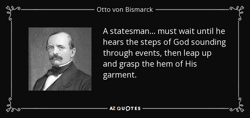 A statesman... must wait until he hears the steps of God sounding through events, then leap up and grasp the hem of His garment. - Otto von Bismarck