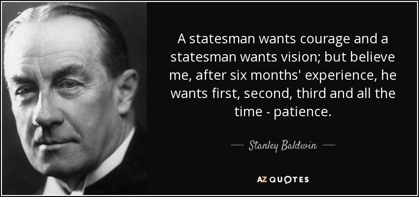A statesman wants courage and a statesman wants vision; but believe me, after six months' experience, he wants first, second, third and all the time - patience. - Stanley Baldwin