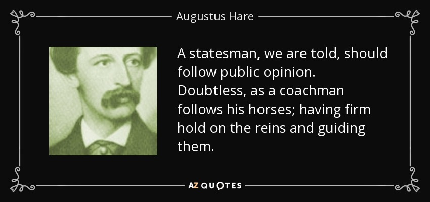 A statesman, we are told, should follow public opinion. Doubtless, as a coachman follows his horses; having firm hold on the reins and guiding them. - Augustus Hare