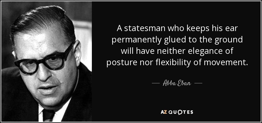 A statesman who keeps his ear permanently glued to the ground will have neither elegance of posture nor flexibility of movement. - Abba Eban