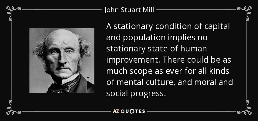 A stationary condition of capital and population implies no stationary state of human improvement. There could be as much scope as ever for all kinds of mental culture, and moral and social progress. - John Stuart Mill