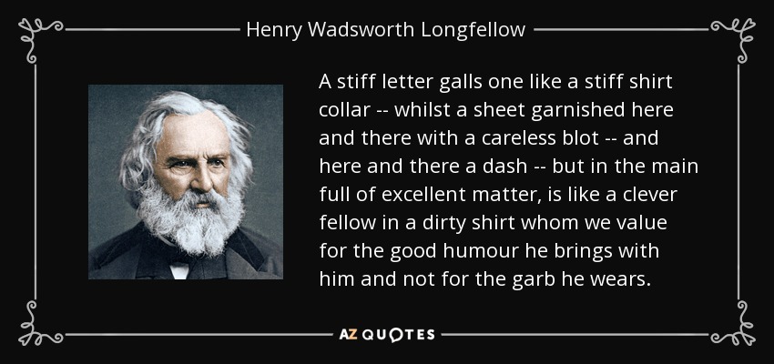 A stiff letter galls one like a stiff shirt collar -- whilst a sheet garnished here and there with a careless blot -- and here and there a dash -- but in the main full of excellent matter, is like a clever fellow in a dirty shirt whom we value for the good humour he brings with him and not for the garb he wears. - Henry Wadsworth Longfellow