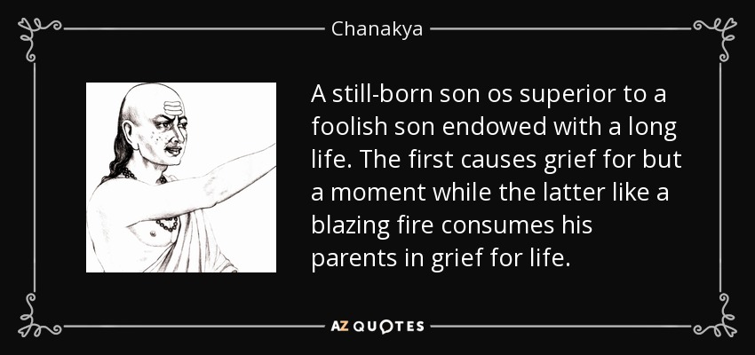 A still-born son os superior to a foolish son endowed with a long life. The first causes grief for but a moment while the latter like a blazing fire consumes his parents in grief for life. - Chanakya