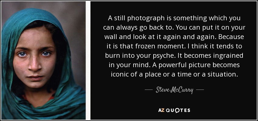 A still photograph is something which you can always go back to. You can put it on your wall and look at it again and again. Because it is that frozen moment. I think it tends to burn into your psyche. It becomes ingrained in your mind. A powerful picture becomes iconic of a place or a time or a situation. - Steve McCurry