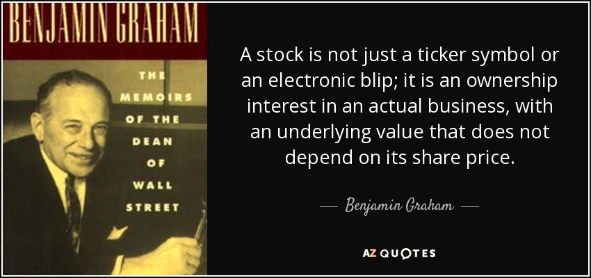 A stock is not just a ticker symbol or an electronic blip; it is an ownership interest in an actual business, with an underlying value that does not depend on its share price. - Benjamin Graham