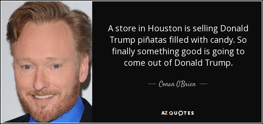 A store in Houston is selling Donald Trump piñatas filled with candy. So finally something good is going to come out of Donald Trump. - Conan O'Brien