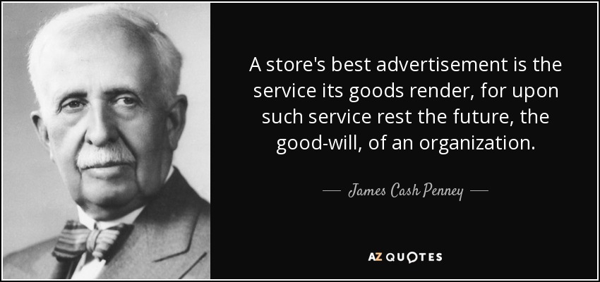 A store's best advertisement is the service its goods render, for upon such service rest the future, the good-will, of an organization. - James Cash Penney