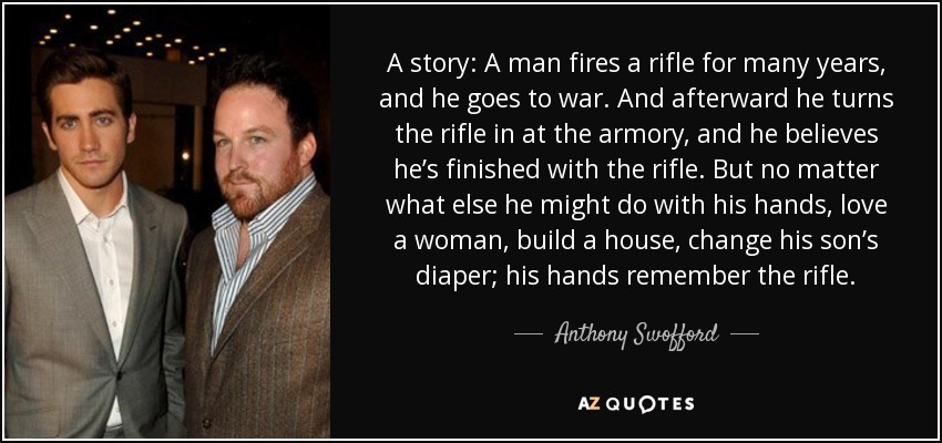 A story: A man fires a rifle for many years, and he goes to war. And afterward he turns the rifle in at the armory, and he believes he’s finished with the rifle. But no matter what else he might do with his hands, love a woman, build a house, change his son’s diaper; his hands remember the rifle. - Anthony Swofford