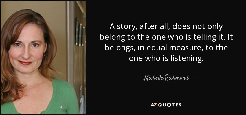 A story, after all, does not only belong to the one who is telling it. It belongs, in equal measure, to the one who is listening. - Michelle Richmond