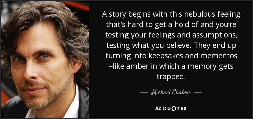 A story begins with this nebulous feeling that’s hard to get a hold of and you’re testing your feelings and assumptions, testing what you believe. They end up turning into keepsakes and mementos –like amber in which a memory gets trapped. - Michael Chabon