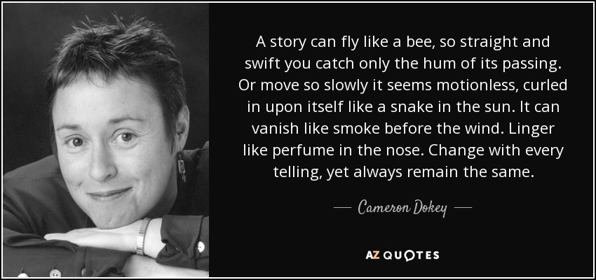 A story can fly like a bee, so straight and swift you catch only the hum of its passing. Or move so slowly it seems motionless, curled in upon itself like a snake in the sun. It can vanish like smoke before the wind. Linger like perfume in the nose. Change with every telling, yet always remain the same. - Cameron Dokey
