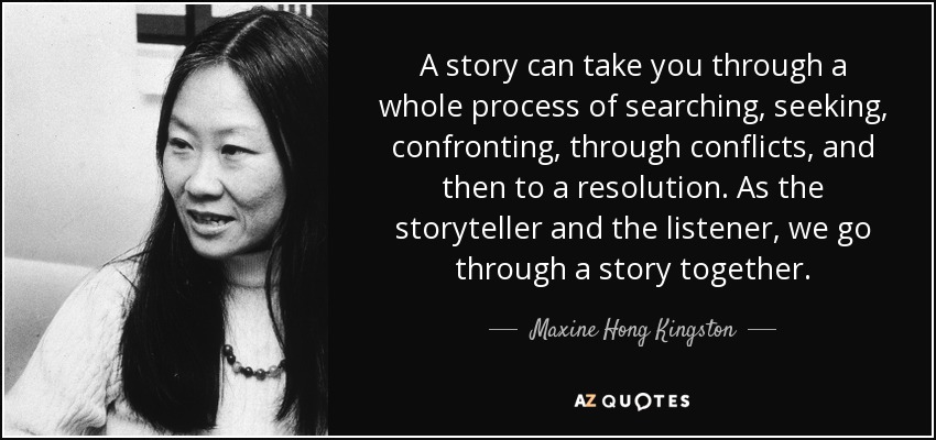 A story can take you through a whole process of searching, seeking, confronting, through conflicts, and then to a resolution. As the storyteller and the listener, we go through a story together. - Maxine Hong Kingston