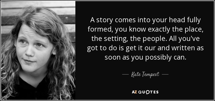 A story comes into your head fully formed, you know exactly the place, the setting, the people. All you've got to do is get it our and written as soon as you possibly can. - Kate Tempest