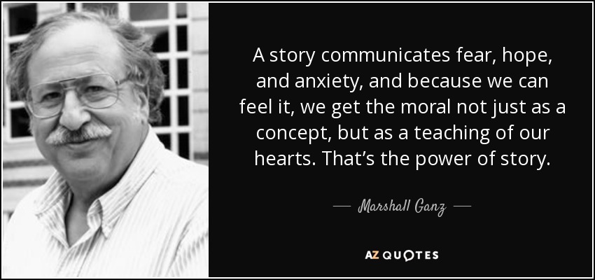 A story communicates fear, hope, and anxiety, and because we can feel it, we get the moral not just as a concept, but as a teaching of our hearts. That’s the power of story. - Marshall Ganz