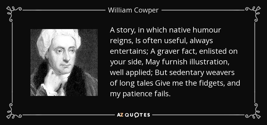 A story, in which native humour reigns, Is often useful, always entertains; A graver fact, enlisted on your side, May furnish illustration, well applied; But sedentary weavers of long tales Give me the fidgets, and my patience fails. - William Cowper