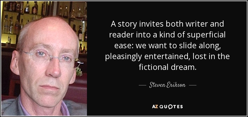 A story invites both writer and reader into a kind of superficial ease: we want to slide along, pleasingly entertained, lost in the fictional dream. - Steven Erikson