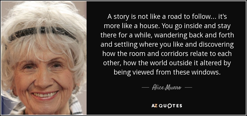 A story is not like a road to follow... it's more like a house. You go inside and stay there for a while, wandering back and forth and settling where you like and discovering how the room and corridors relate to each other, how the world outside it altered by being viewed from these windows. - Alice Munro