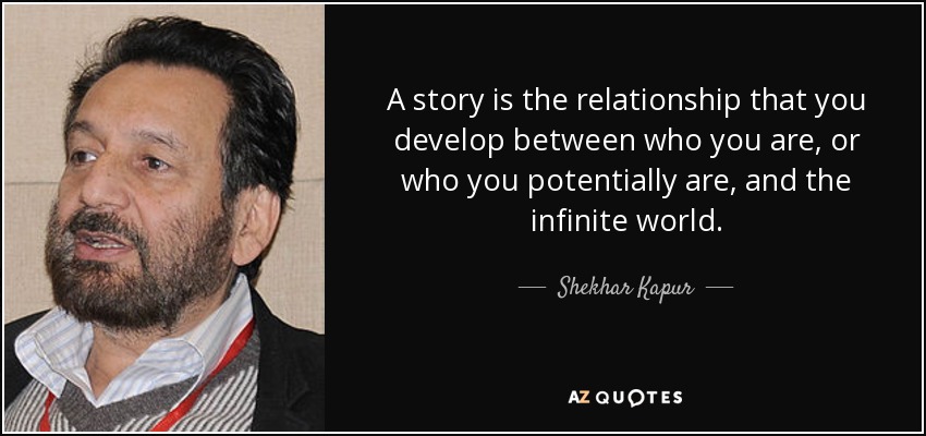 A story is the relationship that you develop between who you are, or who you potentially are, and the infinite world. - Shekhar Kapur