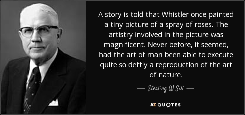 A story is told that Whistler once painted a tiny picture of a spray of roses. The artistry involved in the picture was magnificent. Never before, it seemed, had the art of man been able to execute quite so deftly a reproduction of the art of nature. - Sterling W Sill