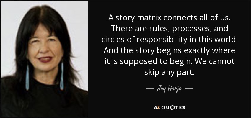 A story matrix connects all of us. There are rules, processes, and circles of responsibility in this world. And the story begins exactly where it is supposed to begin. We cannot skip any part. - Joy Harjo