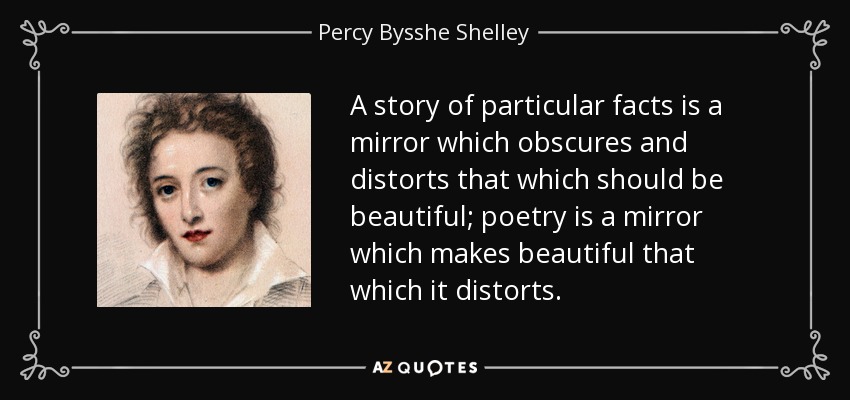 A story of particular facts is a mirror which obscures and distorts that which should be beautiful; poetry is a mirror which makes beautiful that which it distorts. - Percy Bysshe Shelley