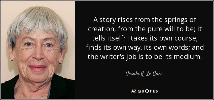 A story rises from the springs of creation, from the pure will to be; it tells itself; I takes its own course, finds its own way, its own words; and the writer's job is to be its medium. - Ursula K. Le Guin