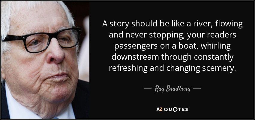 A story should be like a river, flowing and never stopping, your readers passengers on a boat, whirling downstream through constantly refreshing and changing scemery. - Ray Bradbury