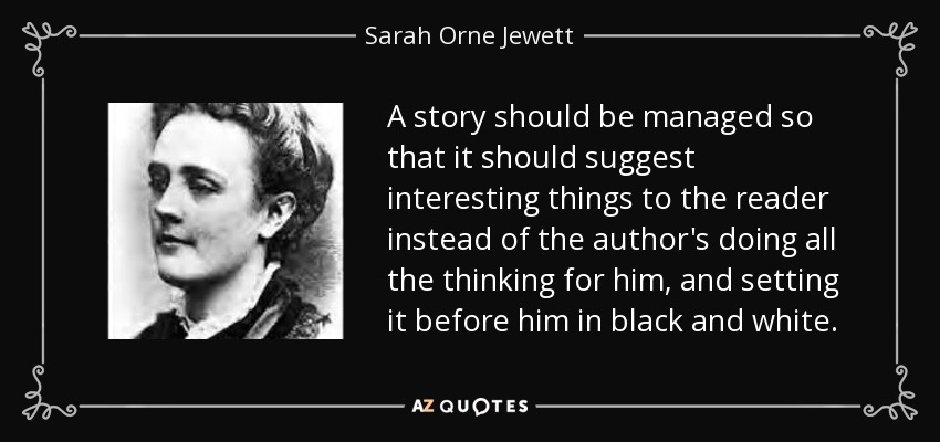 A story should be managed so that it should suggest interesting things to the reader instead of the author's doing all the thinking for him, and setting it before him in black and white. - Sarah Orne Jewett