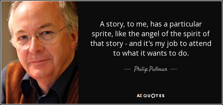 A story, to me, has a particular sprite, like the angel of the spirit of that story - and it's my job to attend to what it wants to do. - Philip Pullman