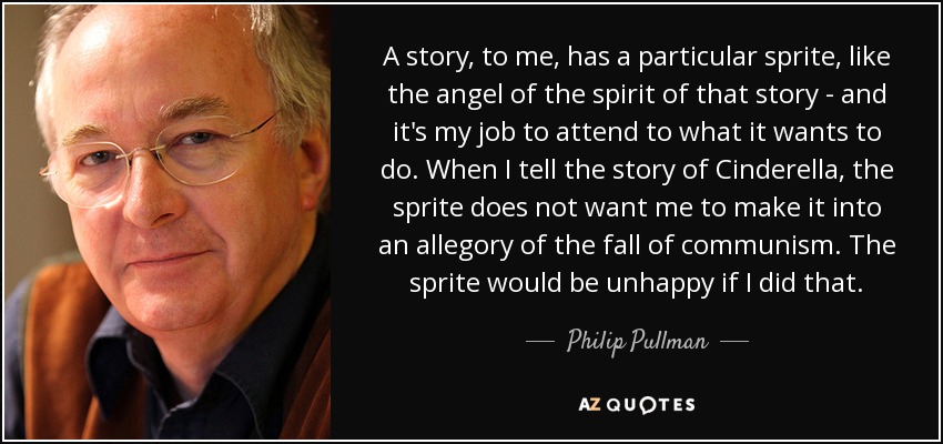 A story, to me, has a particular sprite, like the angel of the spirit of that story - and it's my job to attend to what it wants to do. When I tell the story of Cinderella, the sprite does not want me to make it into an allegory of the fall of communism. The sprite would be unhappy if I did that. - Philip Pullman