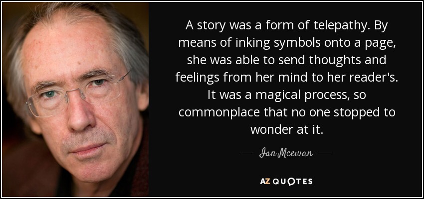 A story was a form of telepathy. By means of inking symbols onto a page, she was able to send thoughts and feelings from her mind to her reader's. It was a magical process, so commonplace that no one stopped to wonder at it. - Ian Mcewan