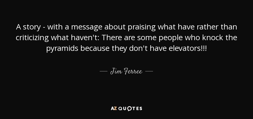 A story - with a message about praising what have rather than criticizing what haven't: There are some people who knock the pyramids because they don't have elevators!!! - Jim Ferree