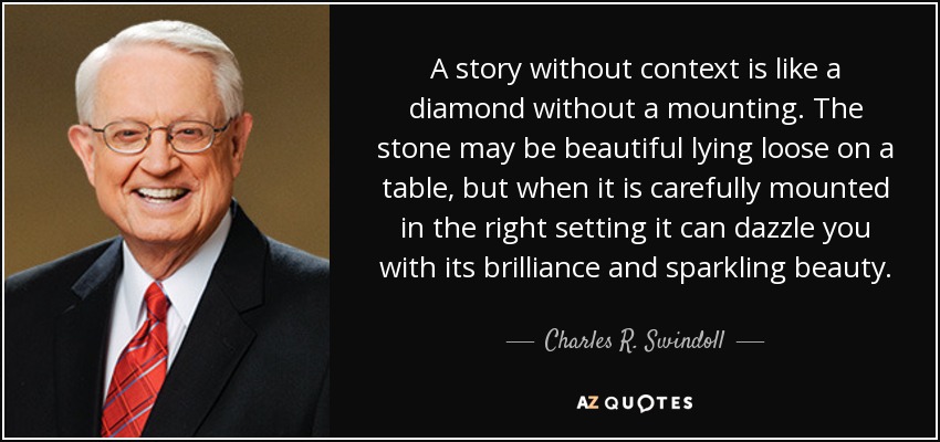 A story without context is like a diamond without a mounting. The stone may be beautiful lying loose on a table, but when it is carefully mounted in the right setting it can dazzle you with its brilliance and sparkling beauty. - Charles R. Swindoll
