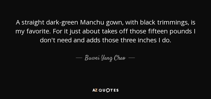 A straight dark-green Manchu gown, with black trimmings, is my favorite. For it just about takes off those fifteen pounds I don't need and adds those three inches I do. - Buwei Yang Chao