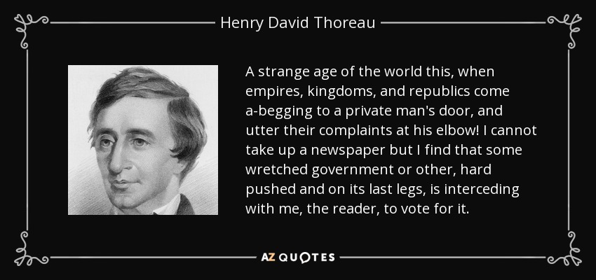 A strange age of the world this, when empires, kingdoms, and republics come a-begging to a private man's door, and utter their complaints at his elbow! I cannot take up a newspaper but I find that some wretched government or other, hard pushed and on its last legs, is interceding with me, the reader, to vote for it. - Henry David Thoreau