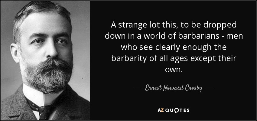 A strange lot this, to be dropped down in a world of barbarians - men who see clearly enough the barbarity of all ages except their own. - Ernest Howard Crosby