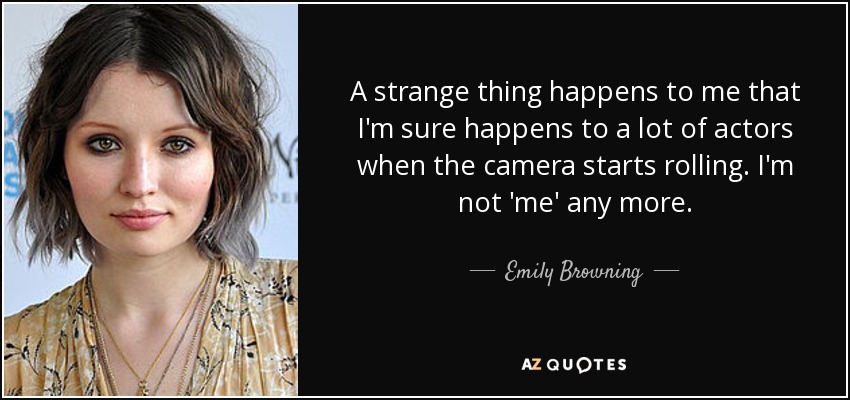 A strange thing happens to me that I'm sure happens to a lot of actors when the camera starts rolling. I'm not 'me' any more. - Emily Browning
