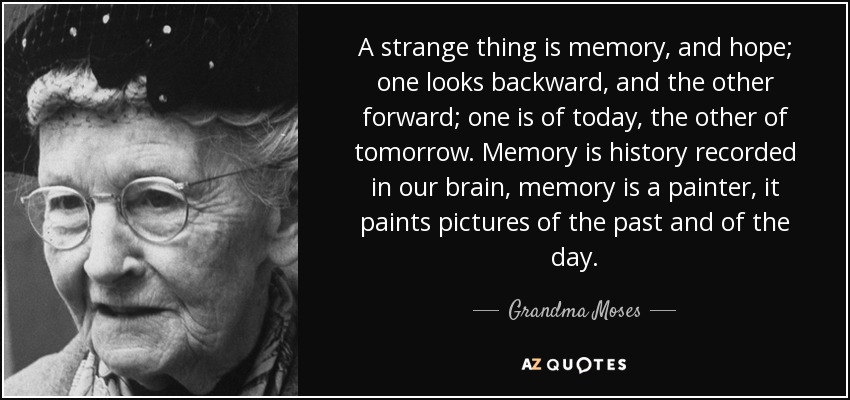 A strange thing is memory, and hope; one looks backward, and the other forward; one is of today, the other of tomorrow. Memory is history recorded in our brain, memory is a painter, it paints pictures of the past and of the day. - Grandma Moses