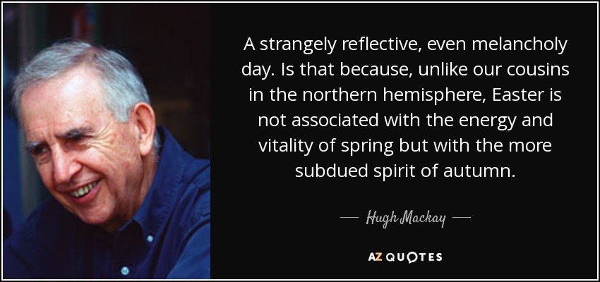 A strangely reflective, even melancholy day. Is that because, unlike our cousins in the northern hemisphere, Easter is not associated with the energy and vitality of spring but with the more subdued spirit of autumn. - Hugh Mackay