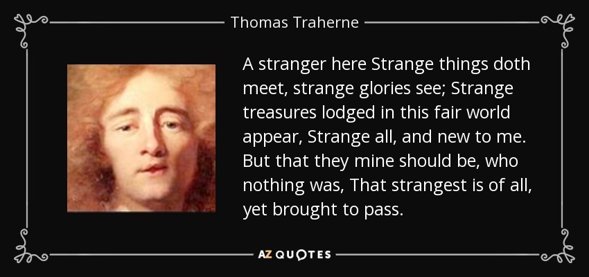 A stranger here Strange things doth meet, strange glories see; Strange treasures lodged in this fair world appear, Strange all, and new to me. But that they mine should be, who nothing was, That strangest is of all, yet brought to pass. - Thomas Traherne