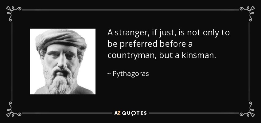 A stranger, if just, is not only to be preferred before a countryman, but a kinsman. - Pythagoras