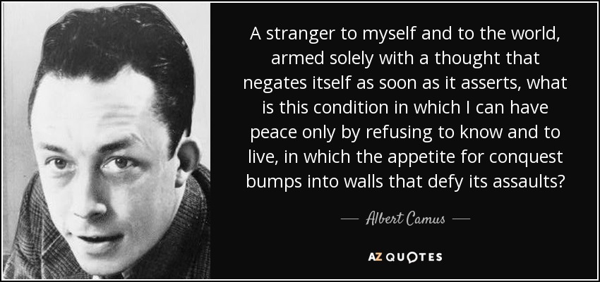 A stranger to myself and to the world, armed solely with a thought that negates itself as soon as it asserts, what is this condition in which I can have peace only by refusing to know and to live, in which the appetite for conquest bumps into walls that defy its assaults? - Albert Camus