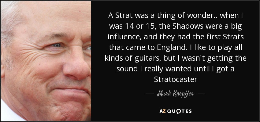 A Strat was a thing of wonder .. when I was 14 or 15, the Shadows were a big influence, and they had the first Strats that came to England. I like to play all kinds of guitars, but I wasn't getting the sound I really wanted until I got a Stratocaster - Mark Knopfler