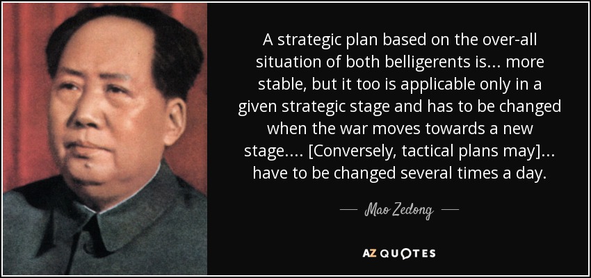 A strategic plan based on the over-all situation of both belligerents is ... more stable, but it too is applicable only in a given strategic stage and has to be changed when the war moves towards a new stage. ... [Conversely, tactical plans may] ... have to be changed several times a day. - Mao Zedong
