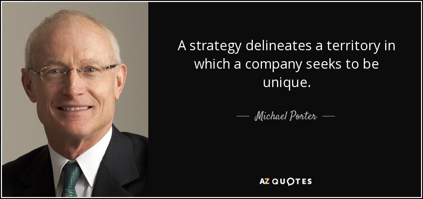 A strategy delineates a territory in which a company seeks to be unique. - Michael Porter