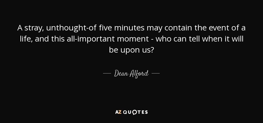 A stray, unthought-of five minutes may contain the event of a life, and this all-important moment - who can tell when it will be upon us? - Dean Alford