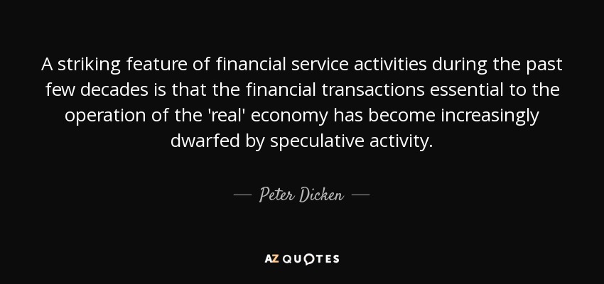 A striking feature of financial service activities during the past few decades is that the financial transactions essential to the operation of the 'real' economy has become increasingly dwarfed by speculative activity. - Peter Dicken